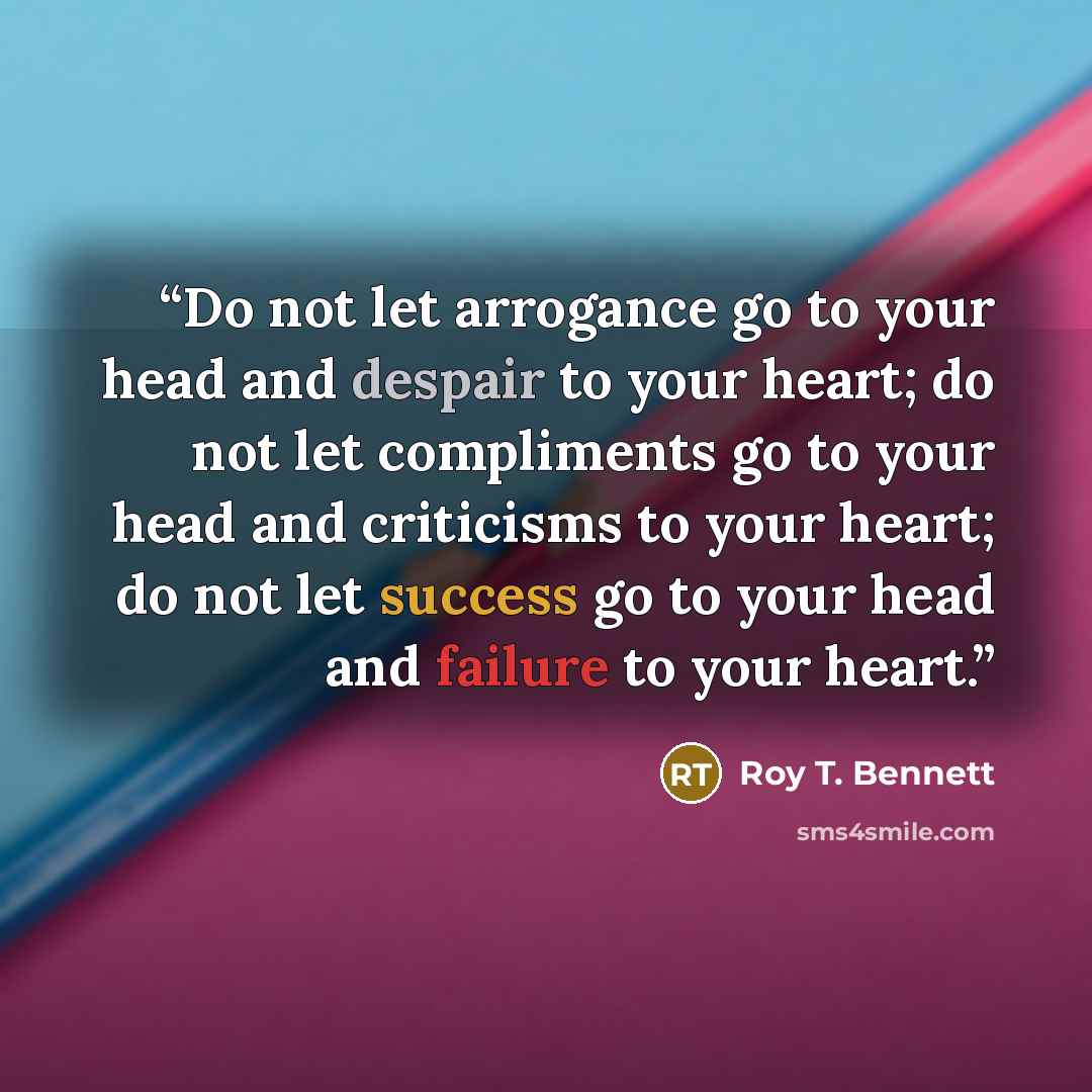 “Do not let arrogance go to your head and despair to your heart; do not let compliments go to your head and criticisms to your heart; do not let success go to your head and failure to your heart.” quote by Roy T. Bennett