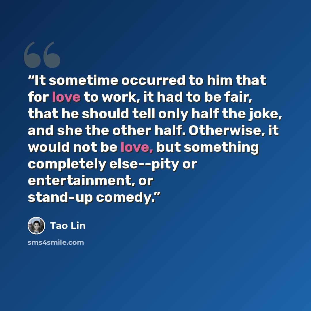 “It sometime occurred to him that for love to work, it had to be fair, that he should tell only half the joke, and she the other half. Otherwise, it would not be love, but something completely else--pity or entertainment, or stand-up comedy.” quote by Tao Lin