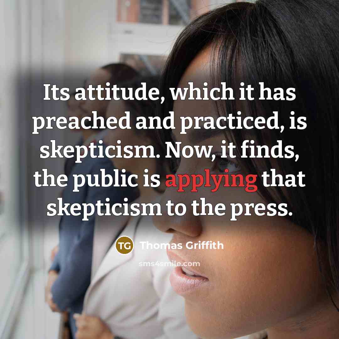 “Its attitude, which it has preached and practiced, is skepticism. Now, it finds, the public is applying that skepticism to the press.” quote by Thomas Griffith