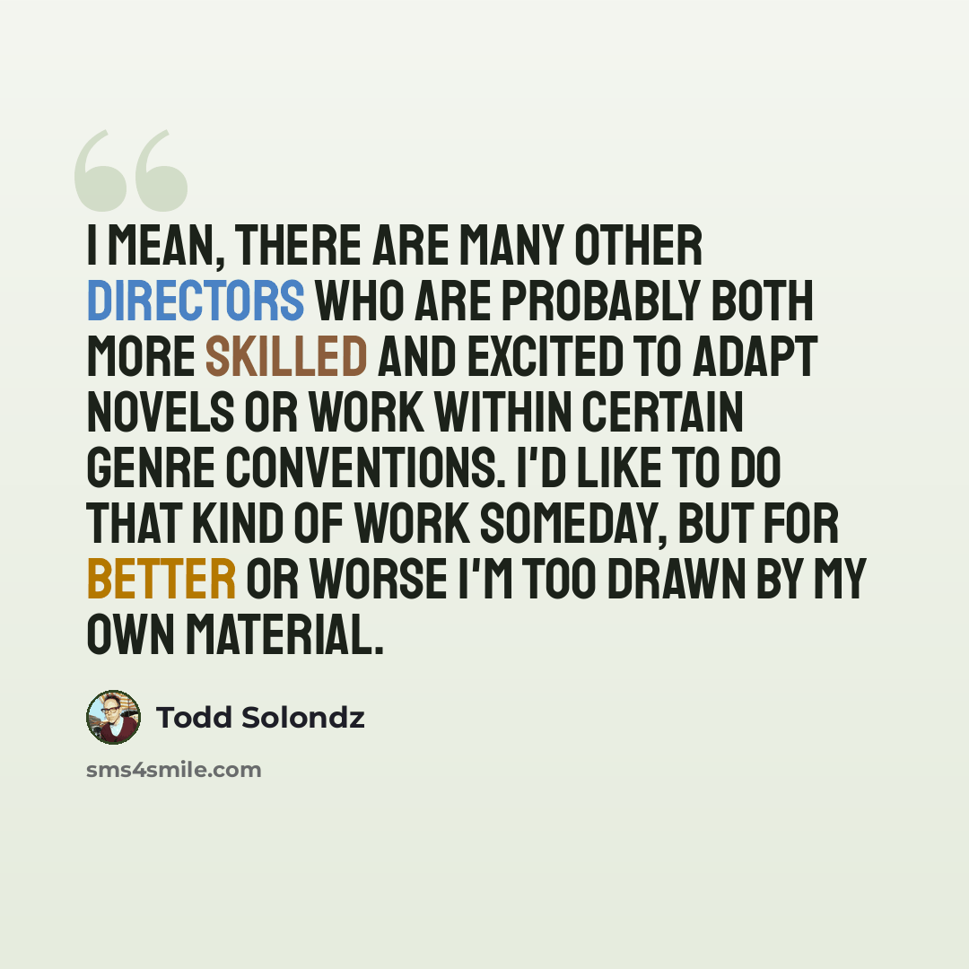 “I mean, there are many other directors who are probably both more skilled and excited to adapt novels or work within certain genre conventions. I'd like to do that kind of work someday, but for better or worse I'm too drawn by my own material.” quote by Todd Solondz