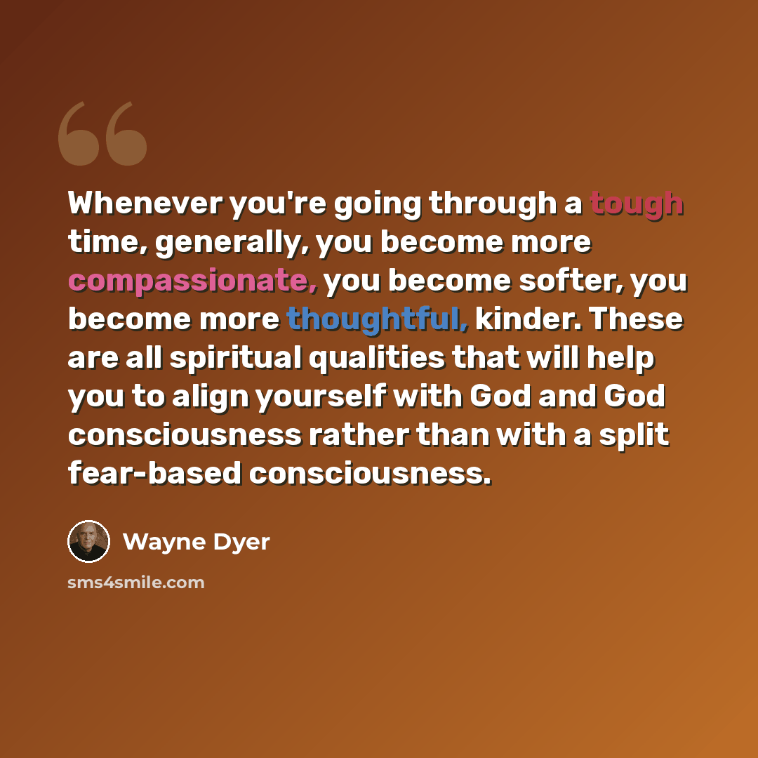 “Whenever you're going through a tough time, generally, you become more compassionate, you become softer, you become more thoughtful, kinder. These are all spiritual qualities that will help you to align yourself with God and God consciousness rather than with a split fear-based consciousness.” quote by Wayne Dyer