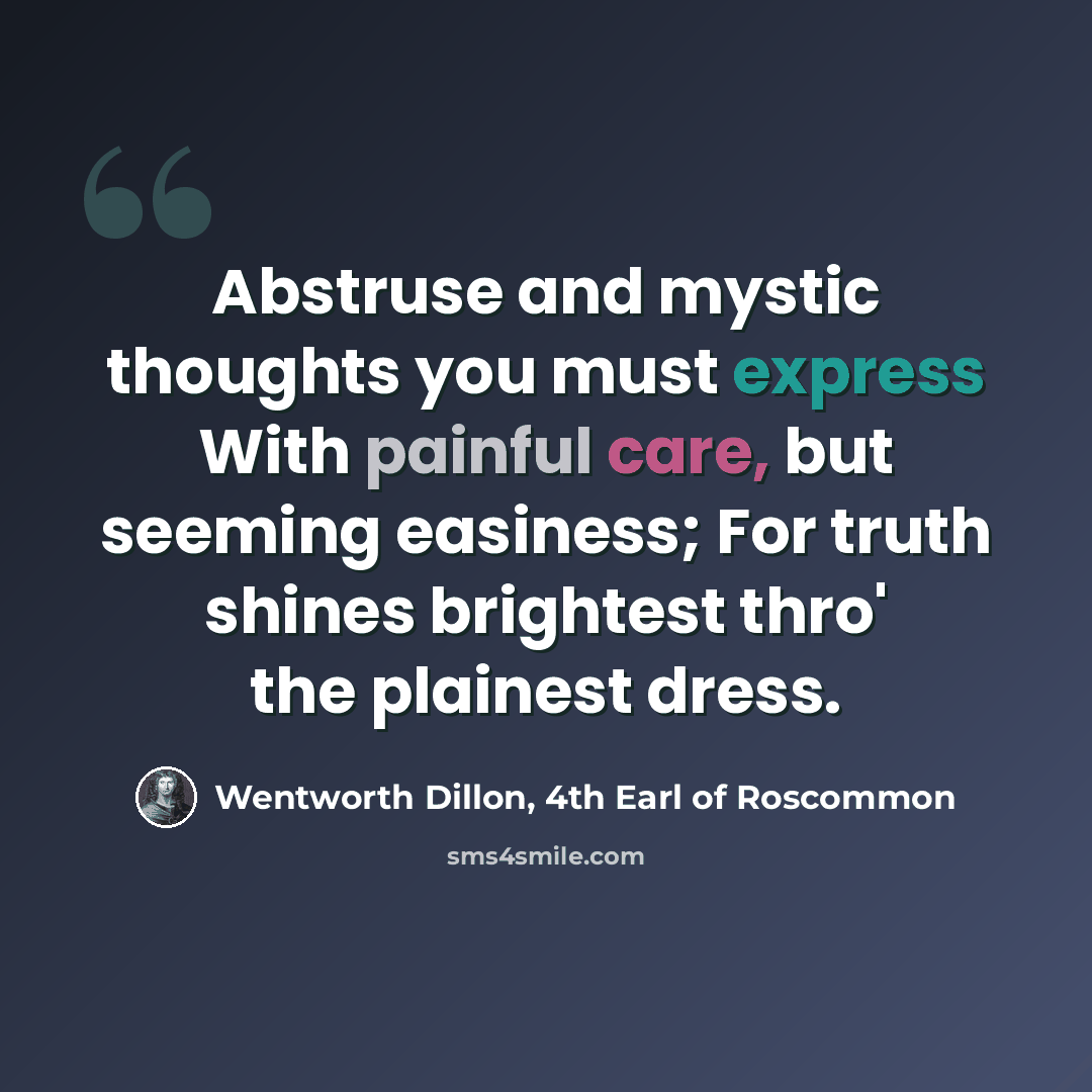“Abstruse and mystic thoughts you must express With painful care, but seeming easiness; For truth shines brightest thro' the plainest dress.” quote by Wentworth Dillon, 4th Earl of Roscommon