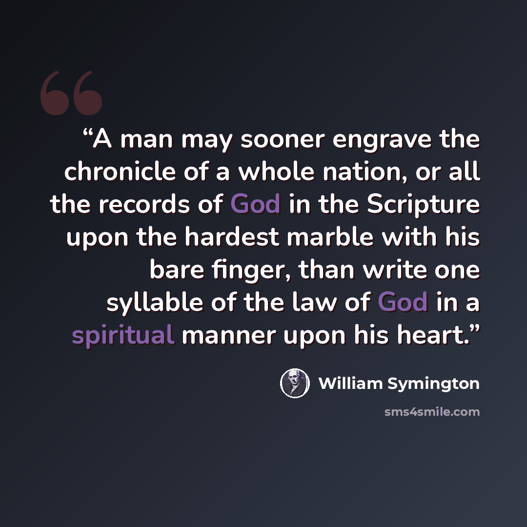 “A man may sooner engrave the chronicle of a whole nation, or all the records of God in the Scripture upon the hardest marble with his bare finger, than write one syllable of the law of God in a spiritual manner upon his heart.” quote by William Symington