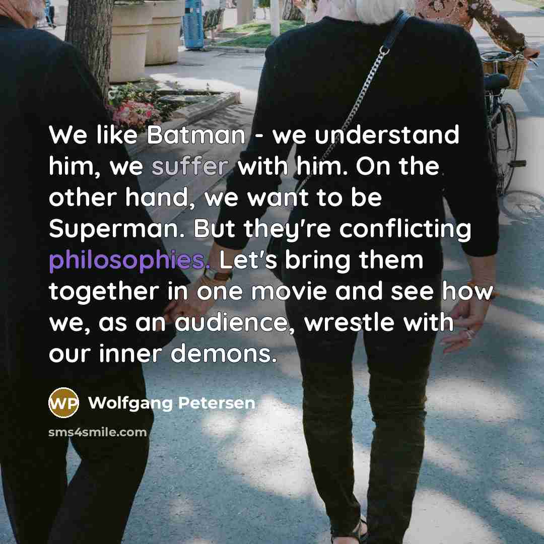 “We like Batman - we understand him, we suffer with him. On the other hand, we want to be Superman. But they're conflicting philosophies. Let's bring them together in one movie and see how we, as an audience, wrestle with our inner demons.” quote by Wolfgang Petersen