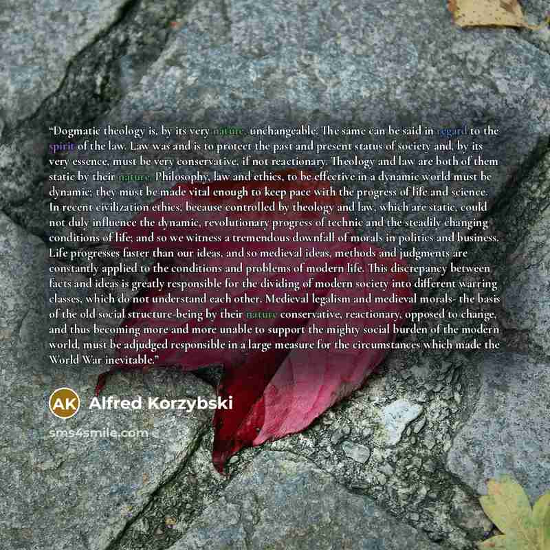 “Dogmatic theology is, by its very nature, unchangeable. The same can be said in regard to the spirit of the law. Law was and is to protect the past and present status of society and, by its very essence, must be very conservative, if not reactionary. Theology and law are both of them static by…” quote by Alfred Korzybski