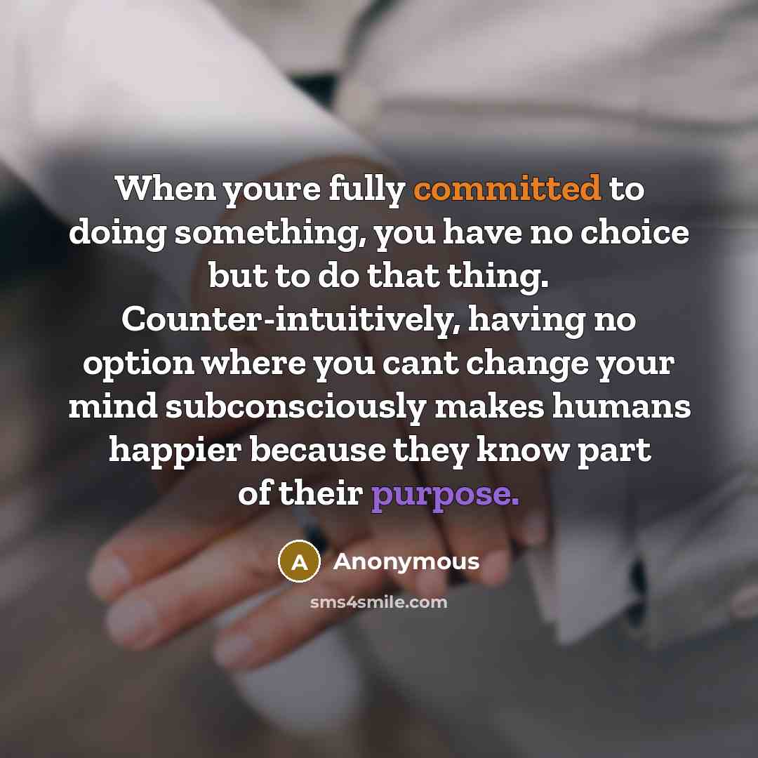 “When youre fully committed to doing something, you have no choice but to do that thing. Counter-intuitively, having no option where you cant change your mind subconsciously makes humans happier because they know part of their purpose.” quote by Anonymous