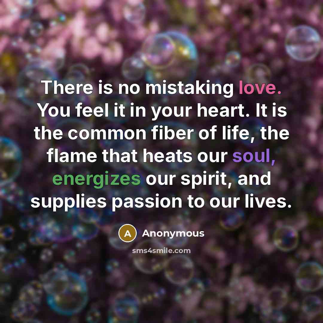 “There is no mistaking love. You feel it in your heart. It is the common fiber of life, the flame that heats our soul, energizes our spirit, and supplies passion to our lives.” quote by Anonymous