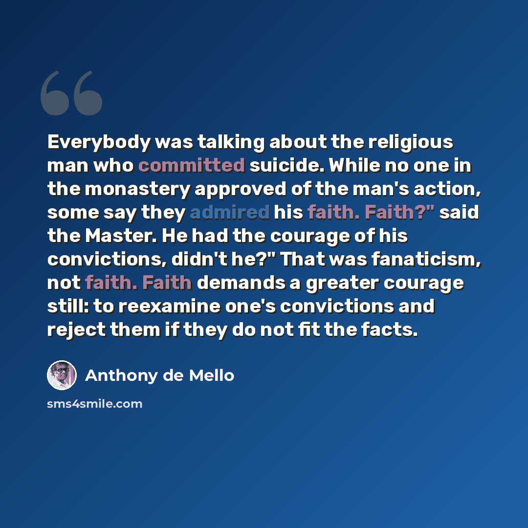 “Everybody was talking about the religious man who committed suicide. While no one in the monastery approved of the man's action, some say they admired his faith. Faith?" said the Master. He had the courage of his convictions, didn't he?" That was fanaticism, not faith. Faith demands a greater…” quote by Anthony de Mello