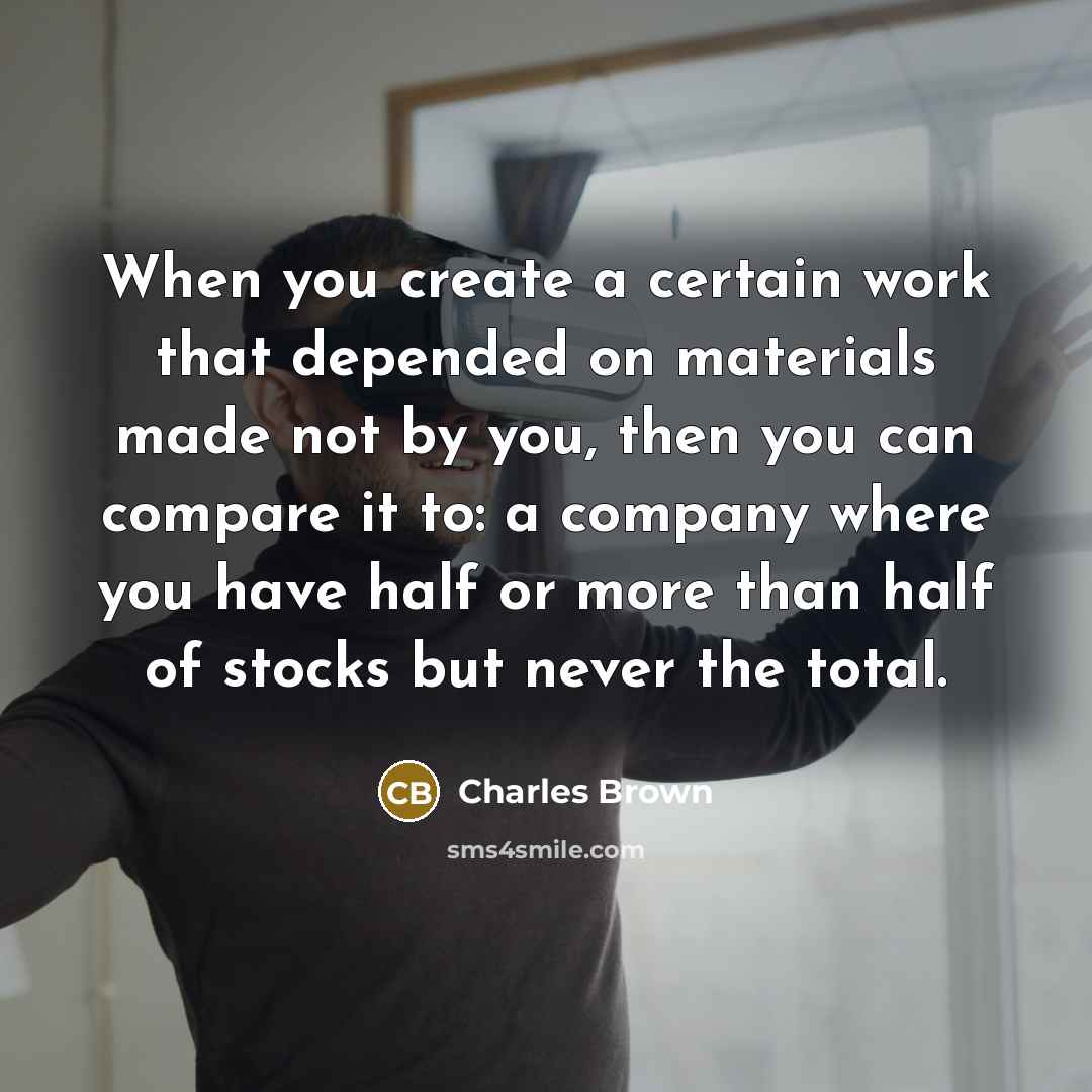 “When you create a certain work that depended on materials made not by you, then you can compare it to: a company where you have half or more than half of stocks but never the total.” quote by Charles Brown