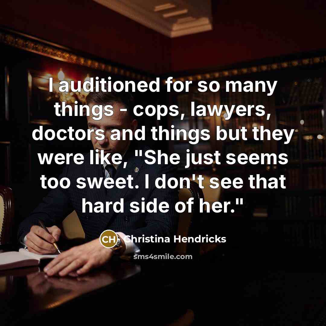 “I auditioned for so many things - cops, lawyers, doctors and things but they were like, "She just seems too sweet. I don't see that hard side of her."” quote by Christina Hendricks