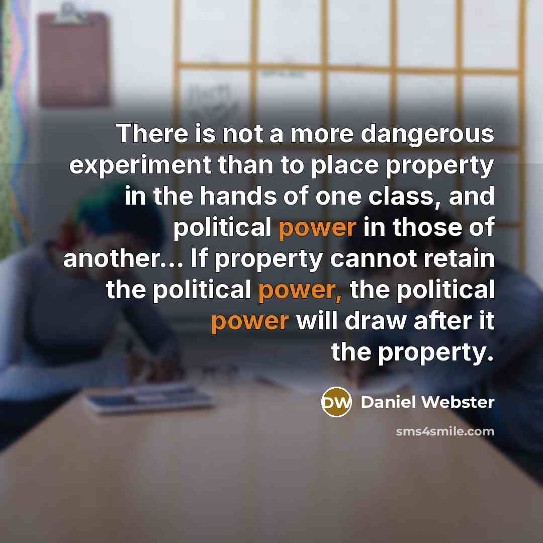 “There is not a more dangerous experiment than to place property in the hands of one class, and political power in those of another... If property cannot retain the political power, the political power will draw after it the property.” quote by Daniel Webster