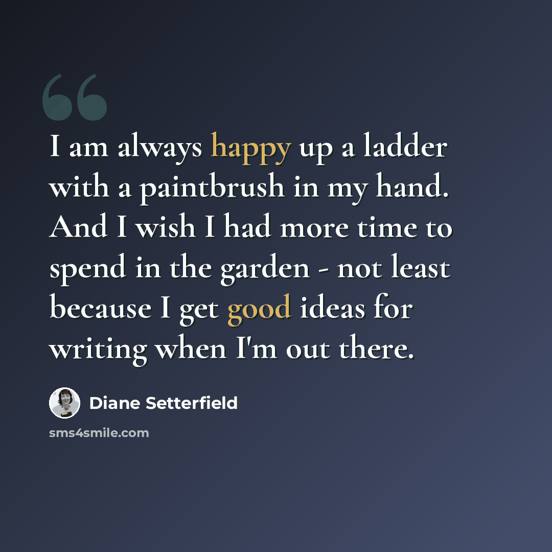 “I am always happy up a ladder with a paintbrush in my hand. And I wish I had more time to spend in the garden - not least because I get good ideas for writing when I'm out there.” quote by Diane Setterfield