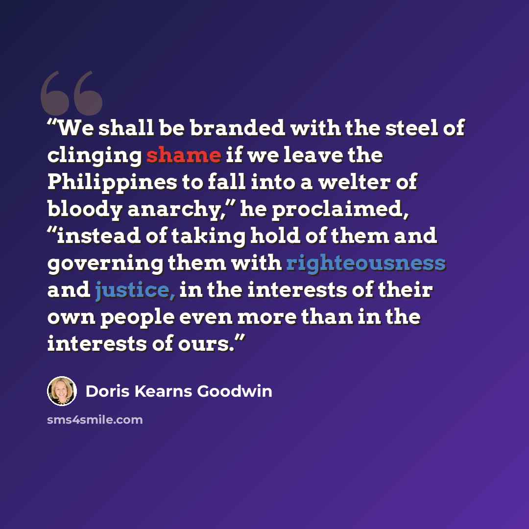 “We shall be branded with the steel of clinging shame if we leave the Philippines to fall into a welter of bloody anarchy,” he proclaimed, “instead of taking hold of them and governing them with righteousness and justice, in the interests of their own people even more than in the interests of ours.” quote by Doris Kearns Goodwin
