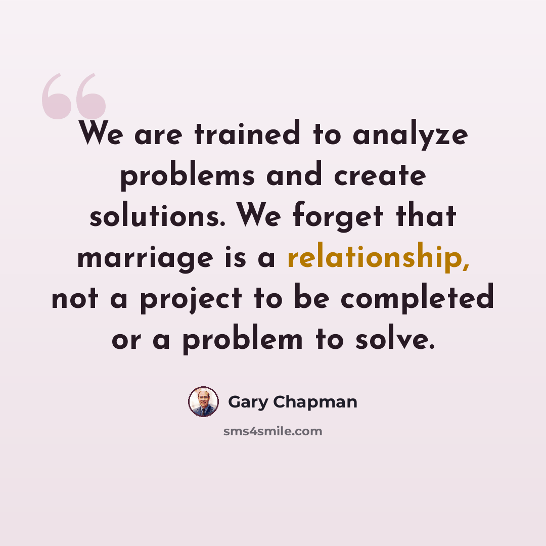 “We are trained to analyze problems and create solutions. We forget that marriage is a relationship, not a project to be completed or a problem to solve.” quote by Gary Chapman