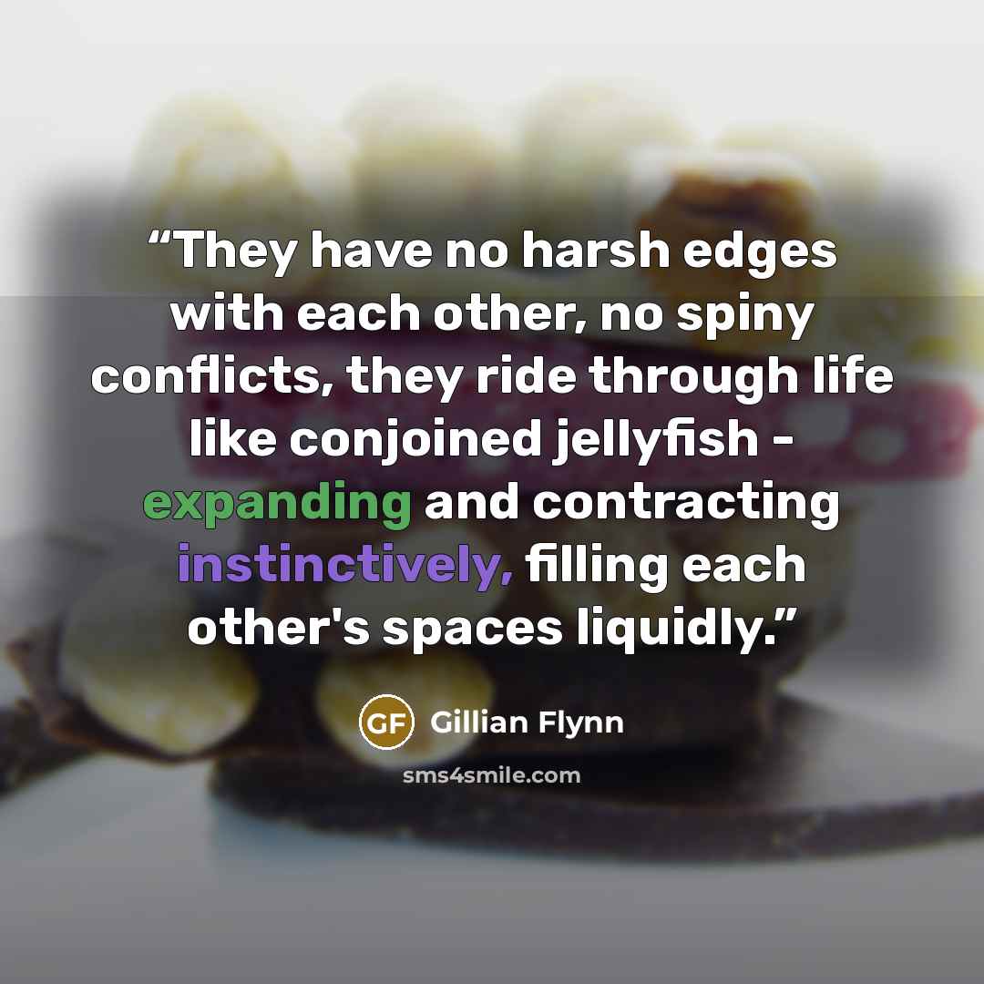 “They have no harsh edges with each other, no spiny conflicts, they ride through life like conjoined jellyfish - expanding and contracting instinctively, filling each other's spaces liquidly.” quote by Gillian Flynn