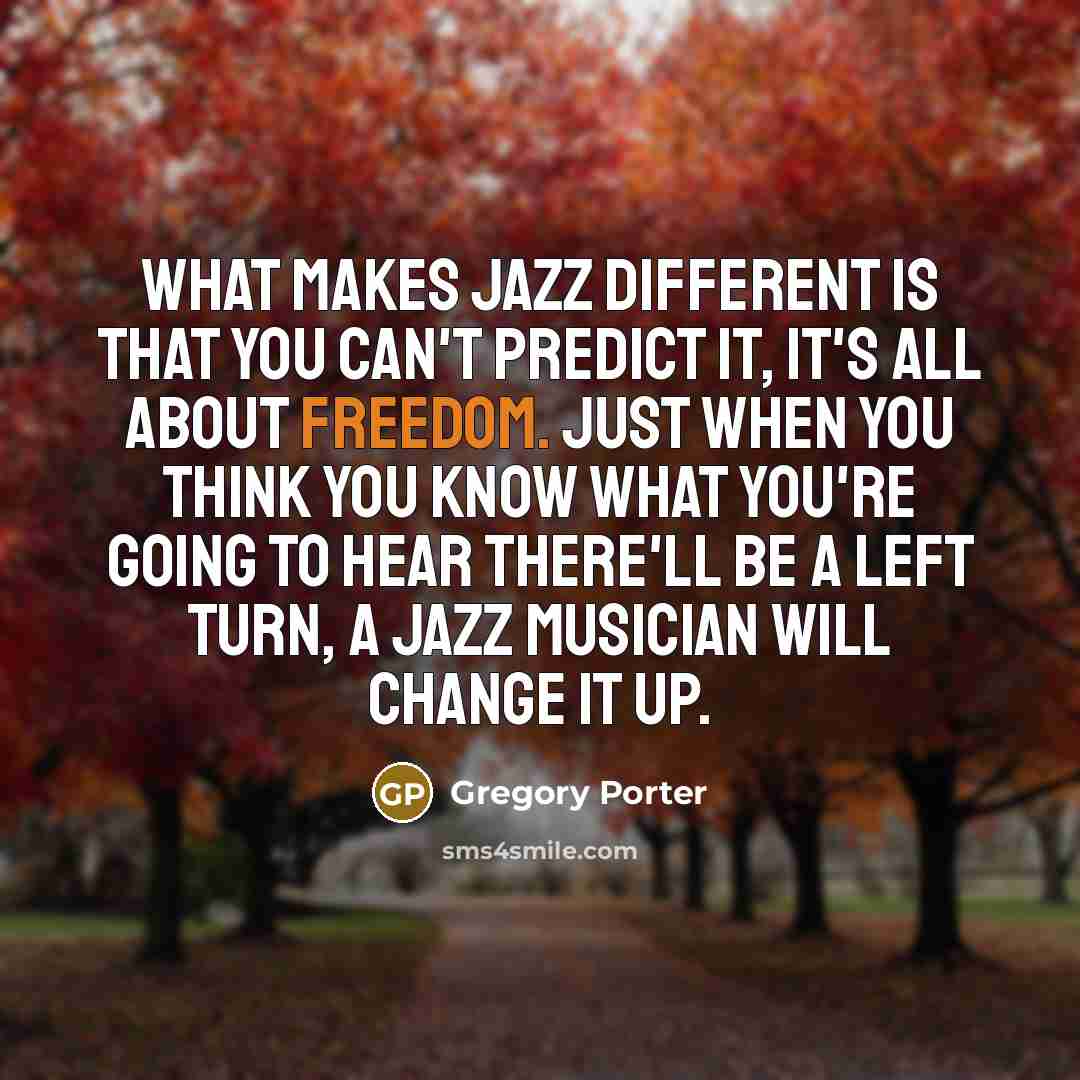 “What makes jazz different is that you can't predict it, it's all about freedom. Just when you think you know what you're going to hear there'll be a left turn, a jazz musician will change it up.” quote by Gregory Porter