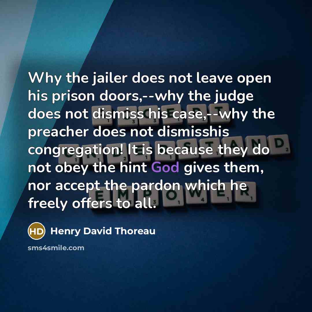 “Why the jailer does not leave open his prison doors,--why the judge does not dismiss his case,--why the preacher does not dismisshis congregation! It is because they do not obey the hint God gives them, nor accept the pardon which he freely offers to all.” quote by Henry David Thoreau