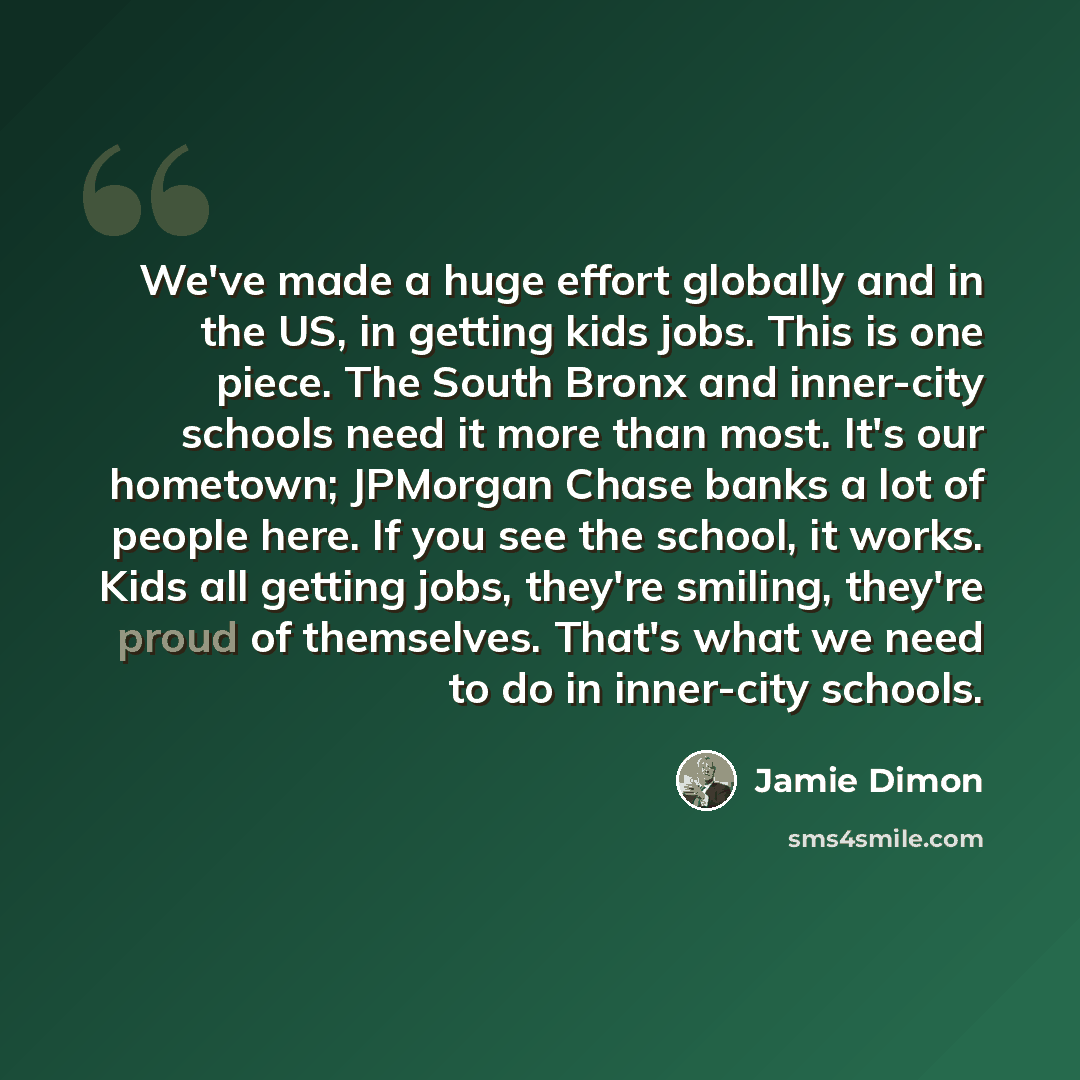 “We've made a huge effort globally and in the US, in getting kids jobs. This is one piece. The South Bronx and inner-city schools need it more than most. It's our hometown; JPMorgan Chase banks a lot of people here. If you see the school, it works. Kids all getting jobs, they're smiling, they're…” quote by Jamie Dimon