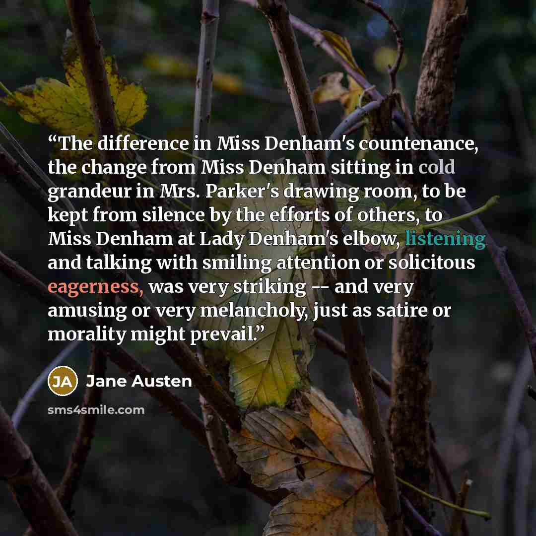 “The difference in Miss Denham's countenance, the change from Miss Denham sitting in cold grandeur in Mrs. Parker's drawing room, to be kept from silence by the efforts of others, to Miss Denham at Lady Denham's elbow, listening and talking with smiling attention or solicitous eagerness, was very…” quote by Jane Austen