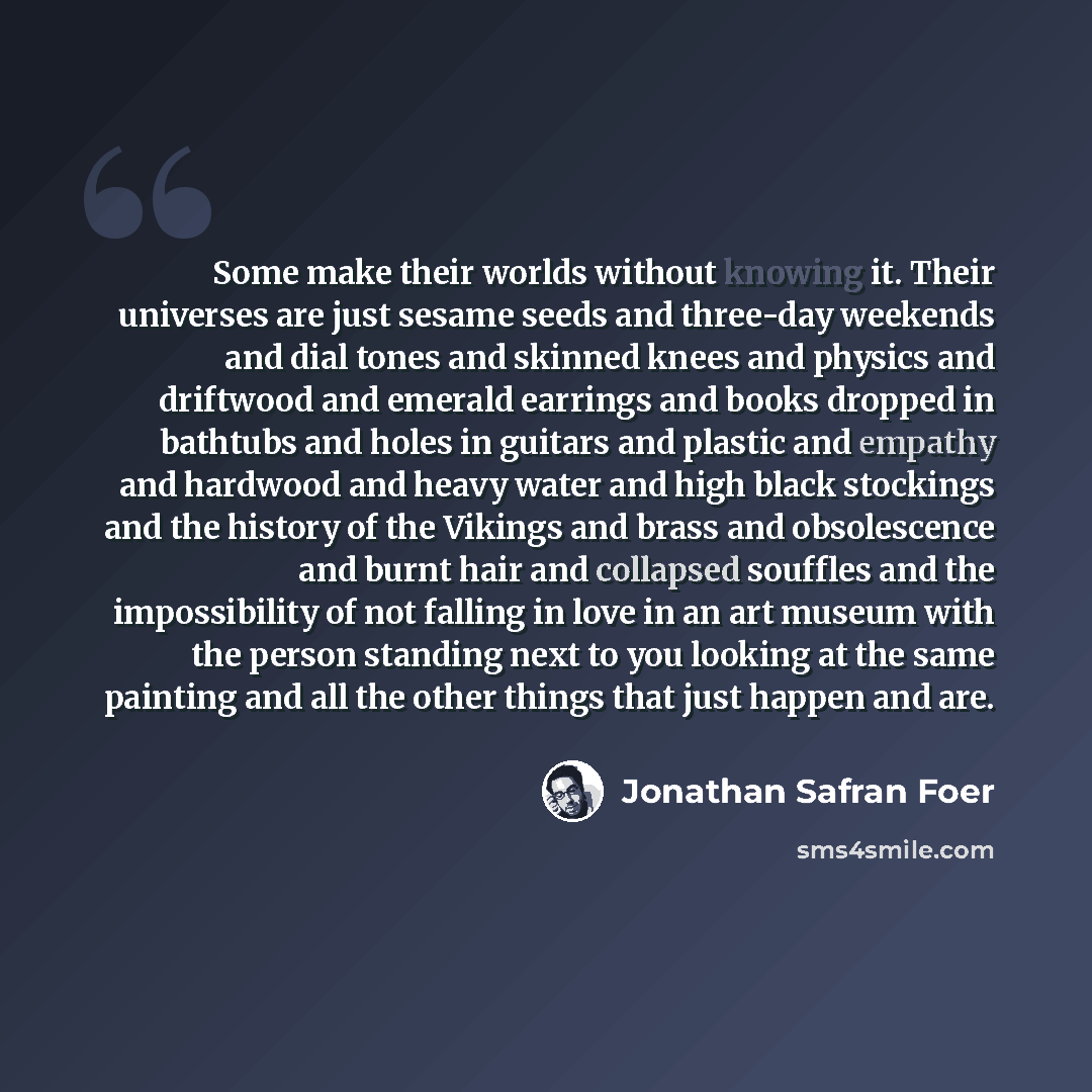 “Some make their worlds without knowing it. Their universes are just sesame seeds and three-day weekends and dial tones and skinned knees and physics and driftwood and emerald earrings and books dropped in bathtubs and holes in guitars and plastic and empathy and hardwood and heavy water and high…” quote by Jonathan Safran Foer