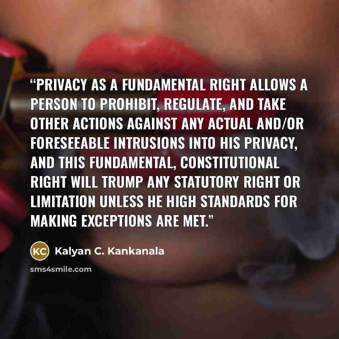 “Privacy as a fundamental right allows a person to prohibit, regulate, and take other actions against any actual and/or foreseeable intrusions into his privacy, and this fundamental, constitutional right will trump any statutory right or limitation unless he high standards for making exceptions are…” quote by Kalyan C. Kankanala