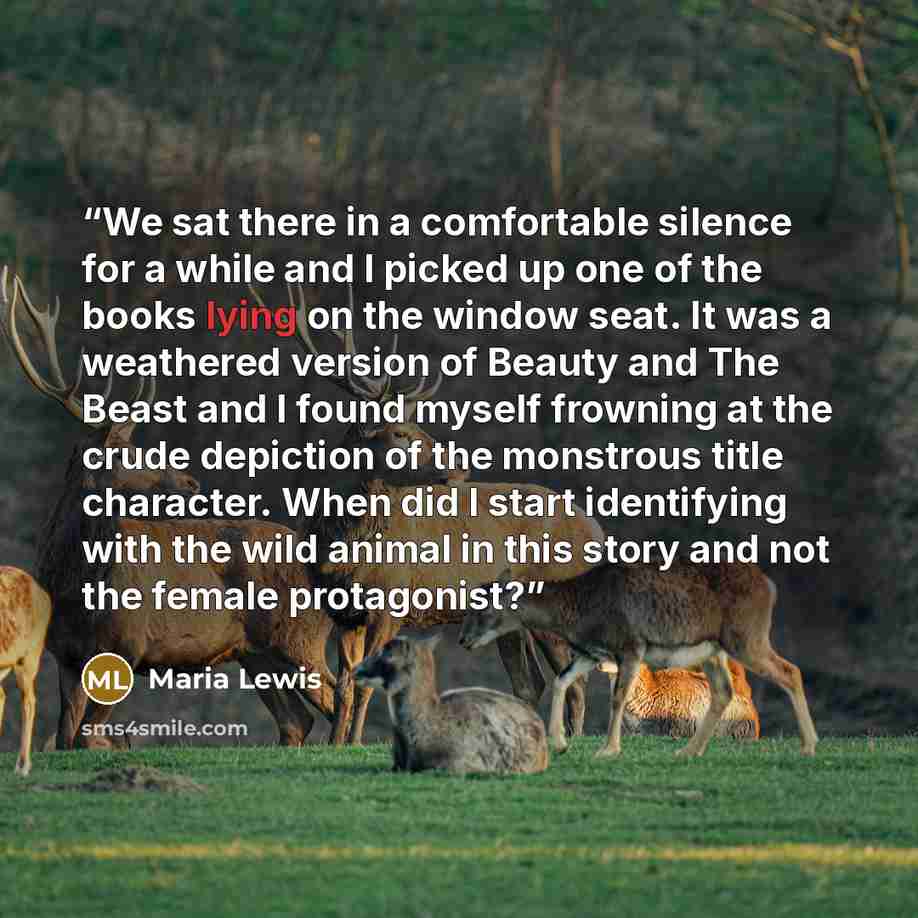 “We sat there in a comfortable silence for a while and I picked up one of the books lying on the window seat. It was a weathered version of Beauty and The Beast and I found myself frowning at the crude depiction of the monstrous title character. When did I start identifying with the wild animal in…” quote by Maria Lewis