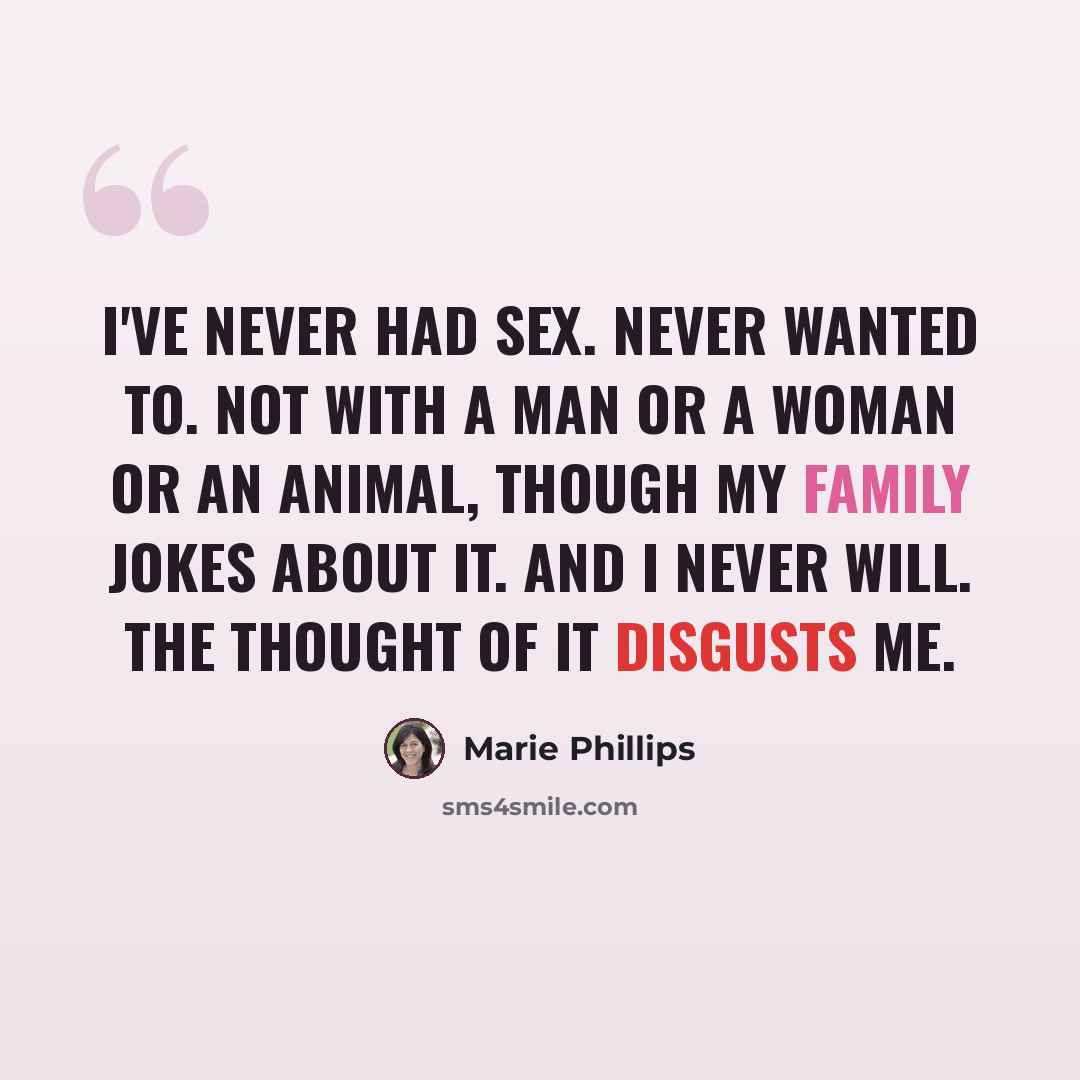 “I've never had sex. Never wanted to. Not with a man or a woman or an animal, though my family jokes about it. And I never will. The thought of it disgusts me.” quote by Marie Phillips