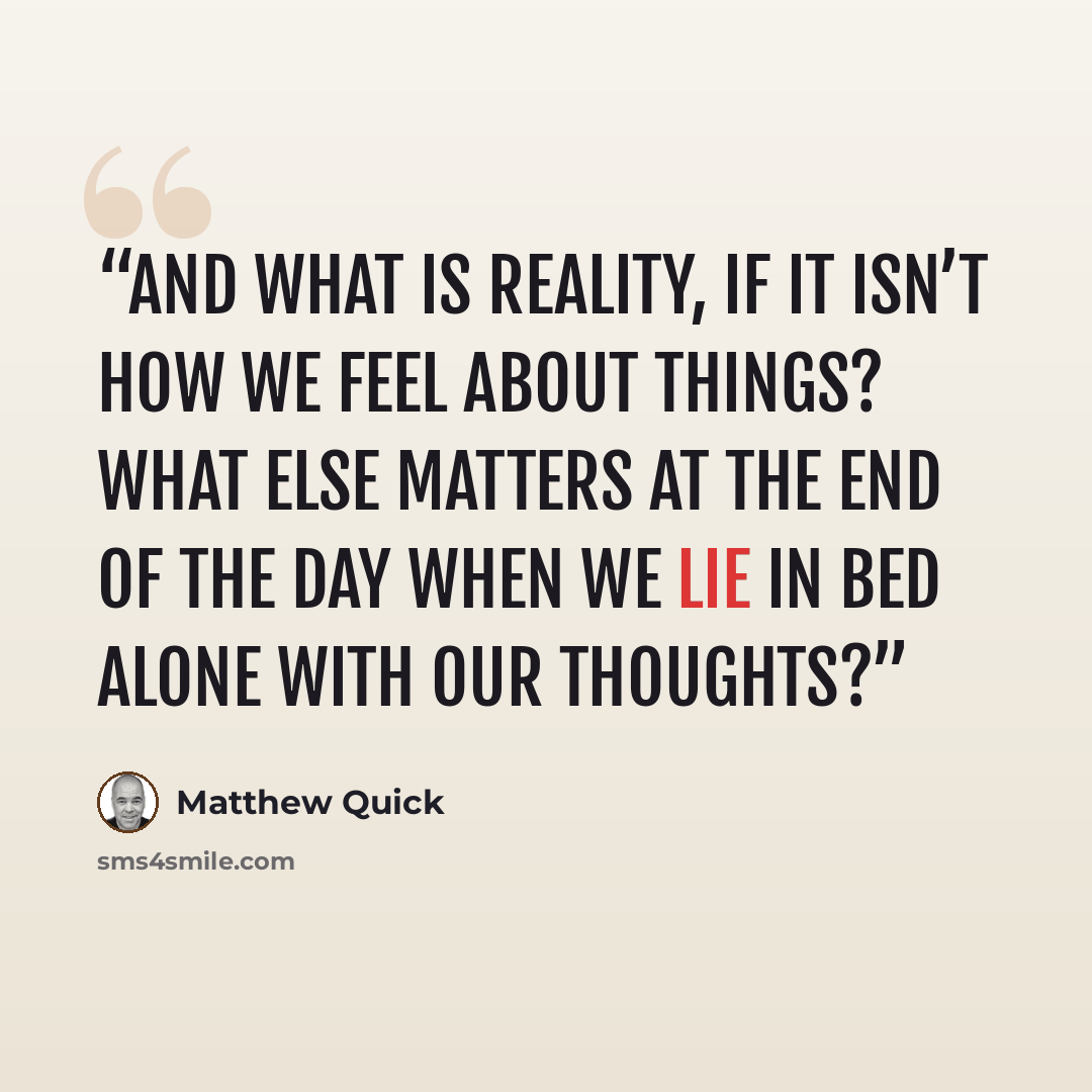 “And what is reality, if it isn’t how we feel about things? What else matters at the end of the day when we lie in bed alone with our thoughts?” quote by Matthew Quick