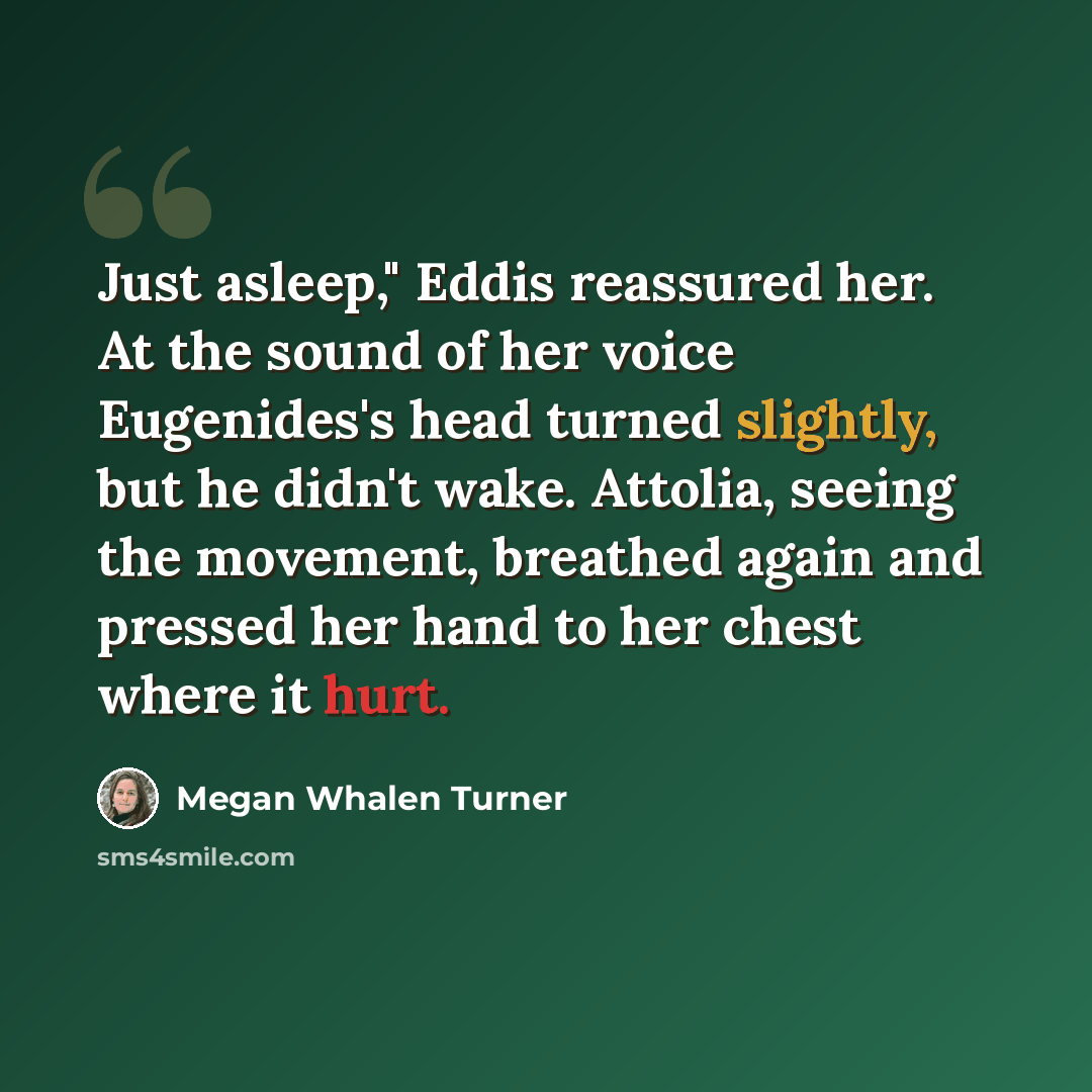 “Just asleep," Eddis reassured her. At the sound of her voice Eugenides's head turned slightly, but he didn't wake. Attolia, seeing the movement, breathed again and pressed her hand to her chest where it hurt.” quote by Megan Whalen Turner