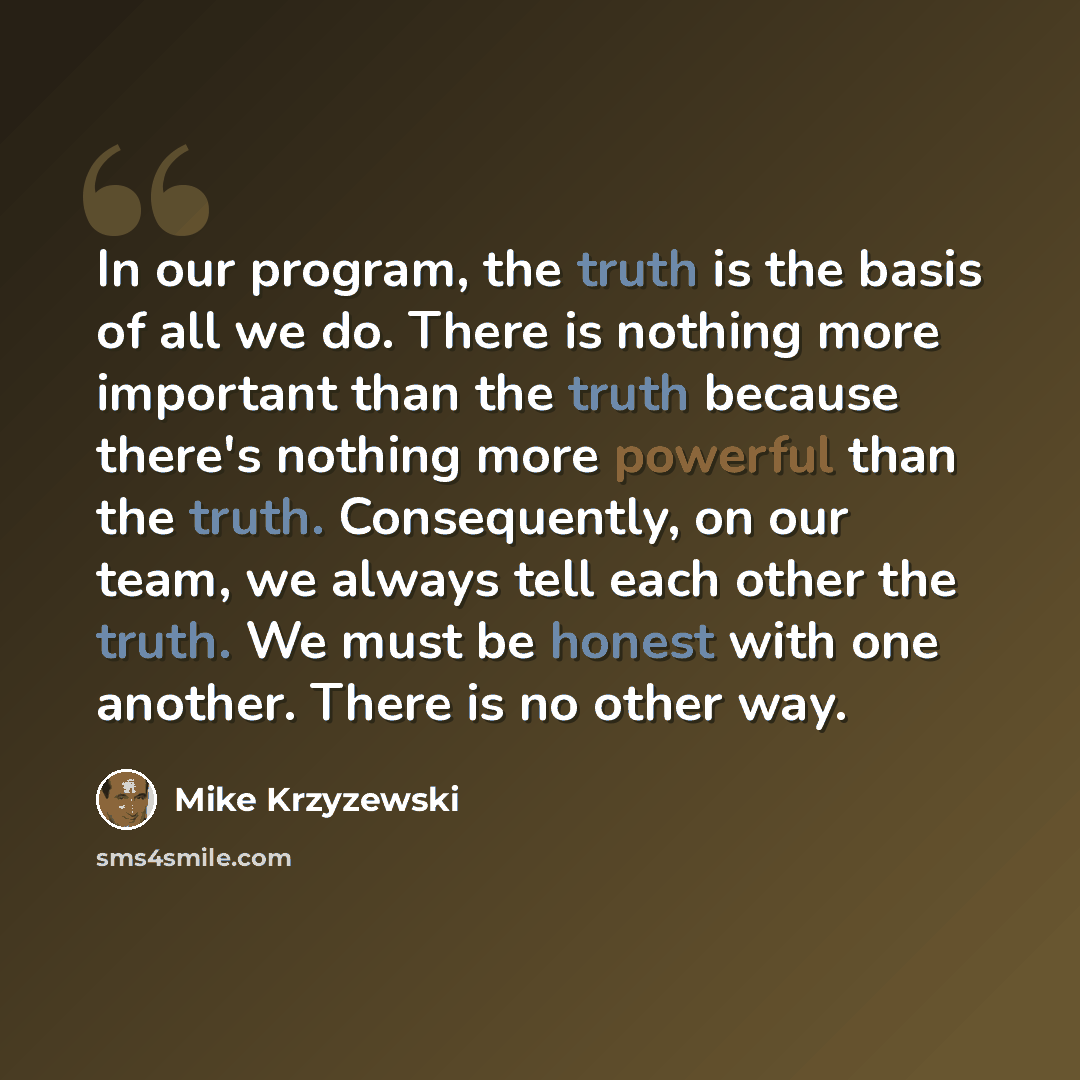 “In our program, the truth is the basis of all we do. There is nothing more important than the truth because there's nothing more powerful than the truth. Consequently, on our team, we always tell each other the truth. We must be honest with one another. There is no other way.” quote by Mike Krzyzewski