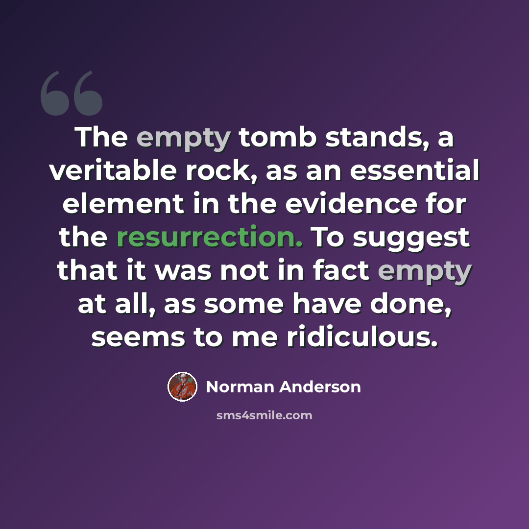 “The empty tomb stands, a veritable rock, as an essential element in the evidence for the resurrection. To suggest that it was not in fact empty at all, as some have done, seems to me ridiculous.” quote by Norman Anderson