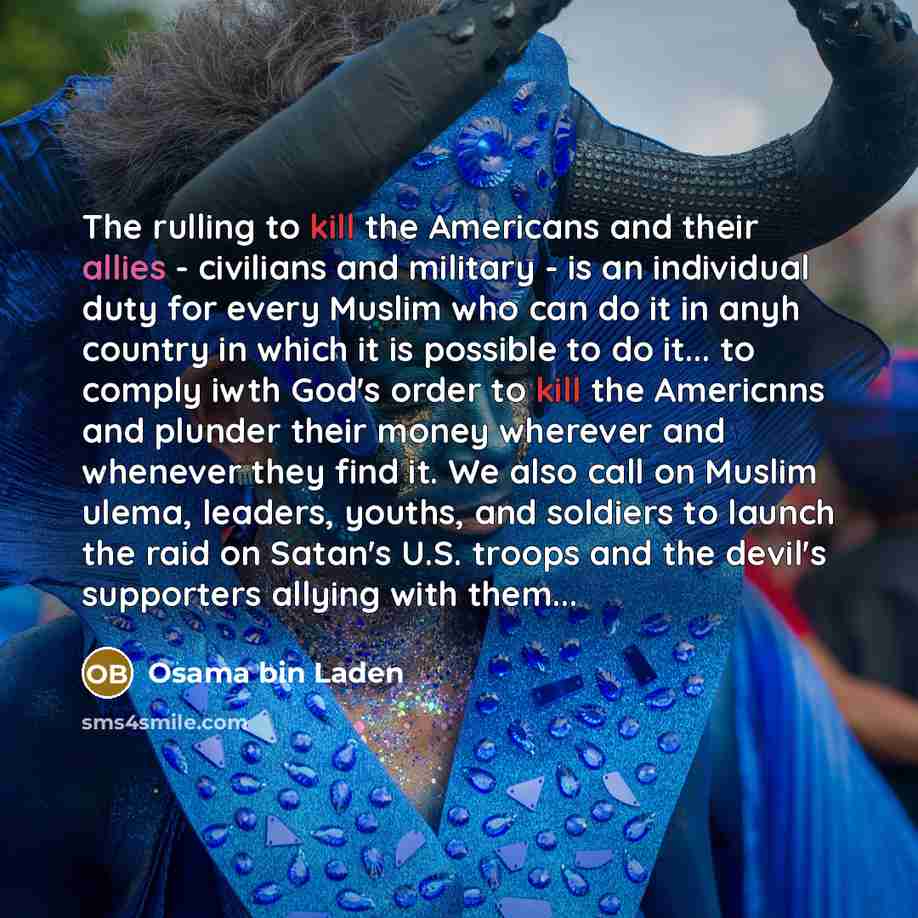 “The rulling to kill the Americans and their allies - civilians and military - is an individual duty for every Muslim who can do it in anyh country in which it is possible to do it... to comply iwth God's order to kill the Americnns and plunder their money wherever and whenever they find it. We…” quote by Osama bin Laden