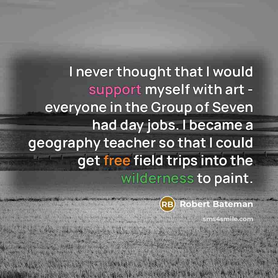 “I never thought that I would support myself with art - everyone in the Group of Seven had day jobs. I became a geography teacher so that I could get free field trips into the wilderness to paint.” quote by Robert Bateman