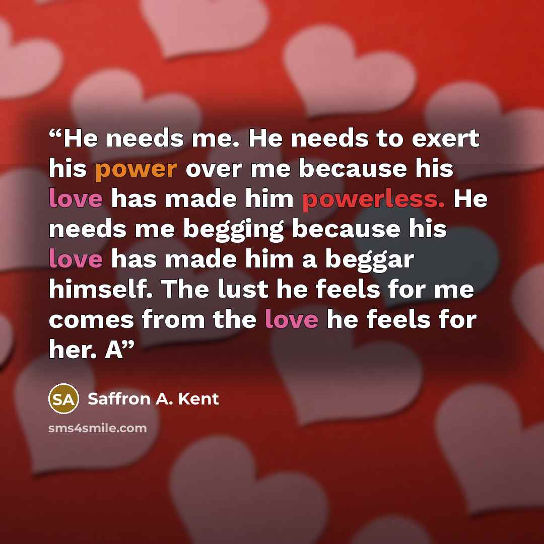 “He needs me. He needs to exert his power over me because his love has made him powerless. He needs me begging because his love has made him a beggar himself. The lust he feels for me comes from the love he feels for her. A” quote by Saffron A. Kent