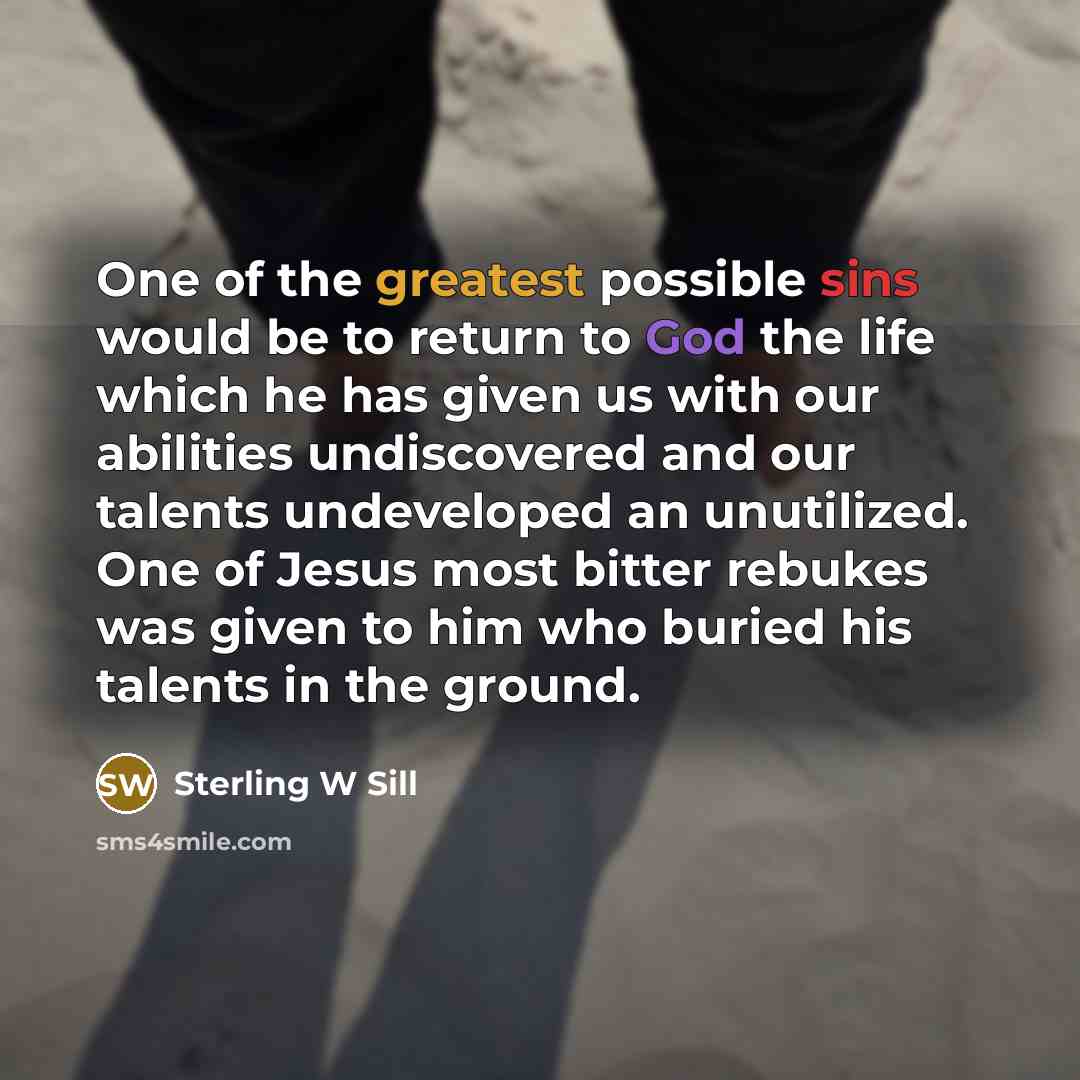 “One of the greatest possible sins would be to return to God the life which he has given us with our abilities undiscovered and our talents undeveloped an unutilized. One of Jesus most bitter rebukes was given to him who buried his talents in the ground.” quote by Sterling W Sill