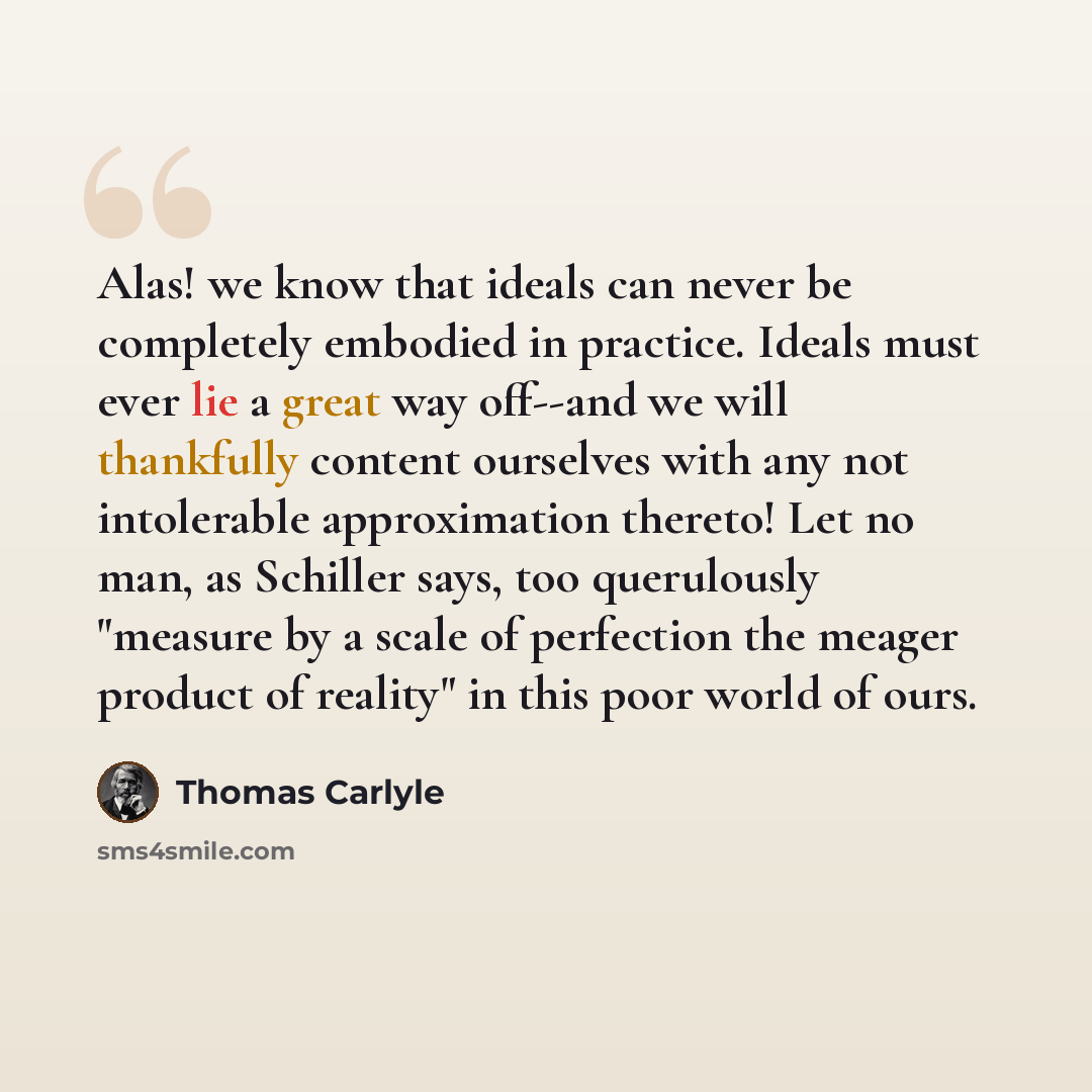 “Alas! we know that ideals can never be completely embodied in practice. Ideals must ever lie a great way off--and we will thankfully content ourselves with any not intolerable approximation thereto! Let no man, as Schiller says, too querulously "measure by a scale of perfection the meager product…” quote by Thomas Carlyle