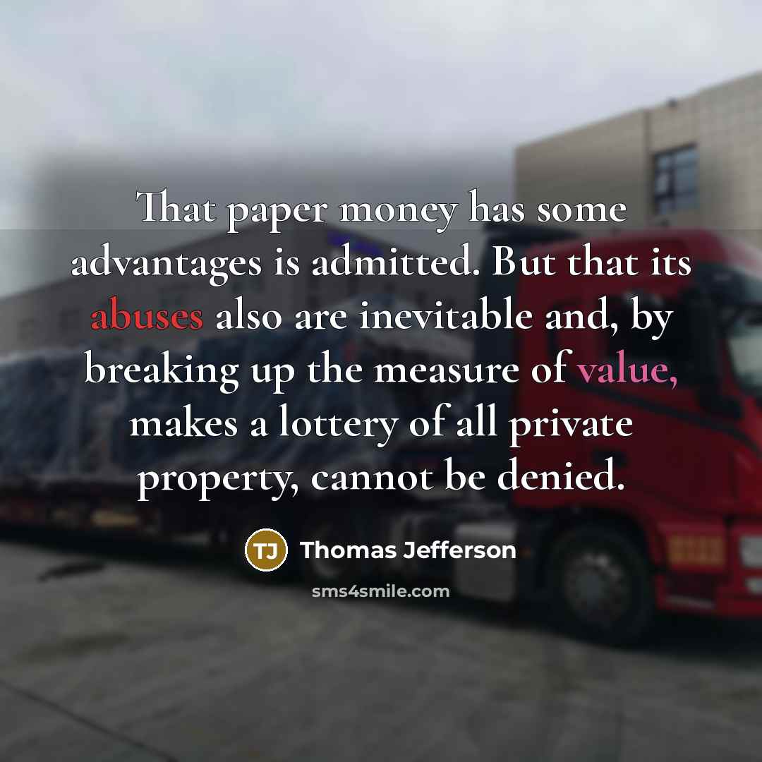 “That paper money has some advantages is admitted. But that its abuses also are inevitable and, by breaking up the measure of value, makes a lottery of all private property, cannot be denied.” quote by Thomas Jefferson