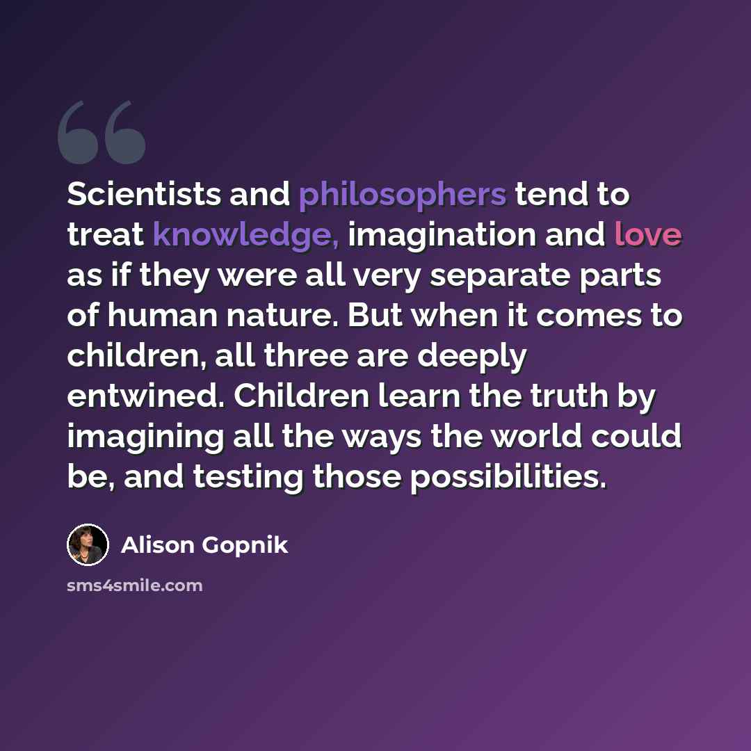 “Scientists and philosophers tend to treat knowledge, imagination and love as if they were all very separate parts of human nature. But when it comes to children, all three are deeply entwined. Children learn the truth by imagining all the ways the world could be, and testing those possibilities.” quote by Alison Gopnik