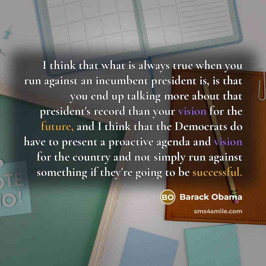 “I think that what is always true when you run against an incumbent president is, is that you end up talking more about that president's record than your vision for the future, and I think that the Democrats do have to present a proactive agenda and vision for the country and not simply run against…” quote by Barack Obama