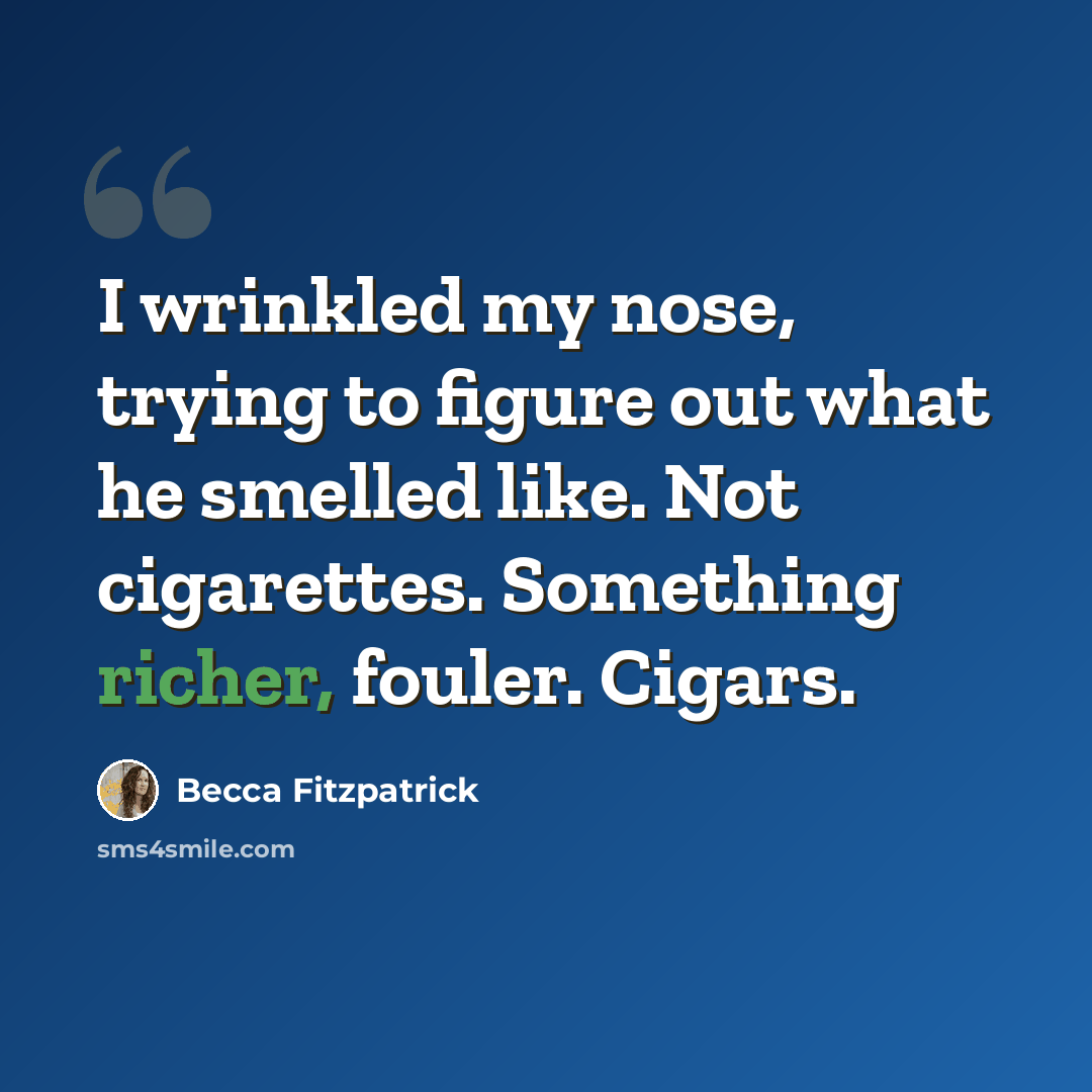 “I wrinkled my nose, trying to figure out what he smelled like. Not cigarettes. Something richer, fouler. Cigars.” quote by Becca Fitzpatrick