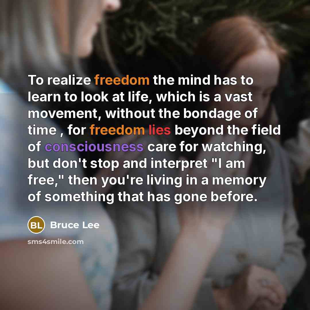 “To realize freedom the mind has to learn to look at life, which is a vast movement, without the bondage of time , for freedom lies beyond the field of consciousness care for watching, but don't stop and interpret "I am free," then you're living in a memory of something that has gone before.” quote by Bruce Lee