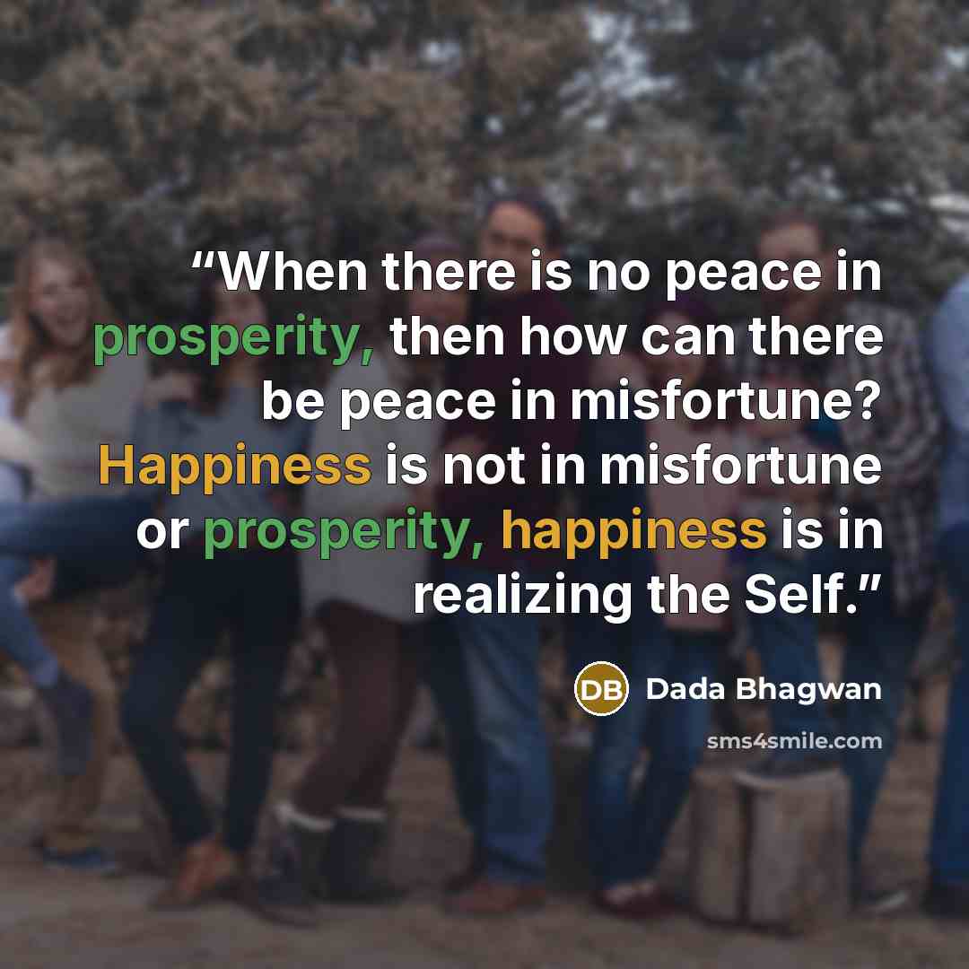 “When there is no peace in prosperity, then how can there be peace in misfortune? Happiness is not in misfortune or prosperity, happiness is in realizing the Self.” quote by Dada Bhagwan