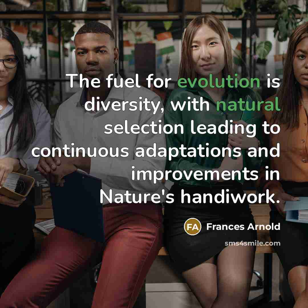 “The fuel for evolution is diversity, with natural selection leading to continuous adaptations and improvements in Nature's handiwork.” quote by Frances Arnold