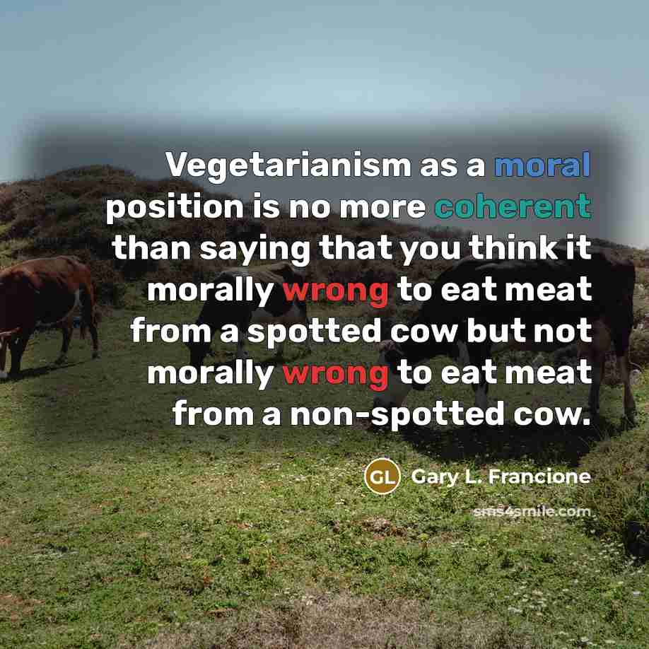 “Vegetarianism as a moral position is no more coherent than saying that you think it morally wrong to eat meat from a spotted cow but not morally wrong to eat meat from a non-spotted cow.” quote by Gary L. Francione