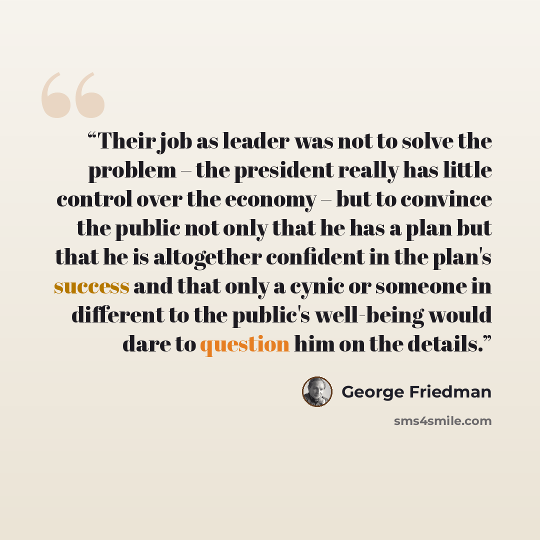 “Their job as leader was not to solve the problem – the president really has little control over the economy – but to convince the public not only that he has a plan but that he is altogether confident in the plan's success and that only a cynic or someone in different to the public's well-being…” quote by George Friedman