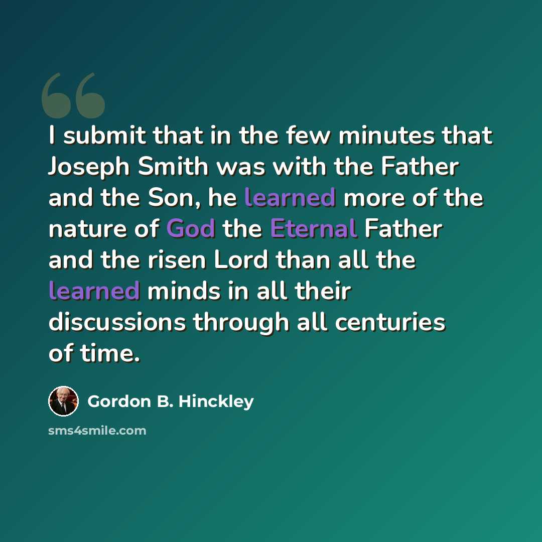 “I submit that in the few minutes that Joseph Smith was with the Father and the Son, he learned more of the nature of God the Eternal Father and the risen Lord than all the learned minds in all their discussions through all centuries of time.” quote by Gordon B. Hinckley
