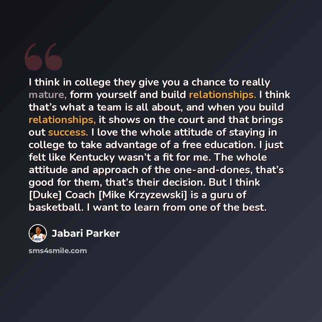 “I think in college they give you a chance to really mature, form yourself and build relationships. I think that’s what a team is all about, and when you build relationships, it shows on the court and that brings out success. I love the whole attitude of staying in college to take advantage of a…” quote by Jabari Parker
