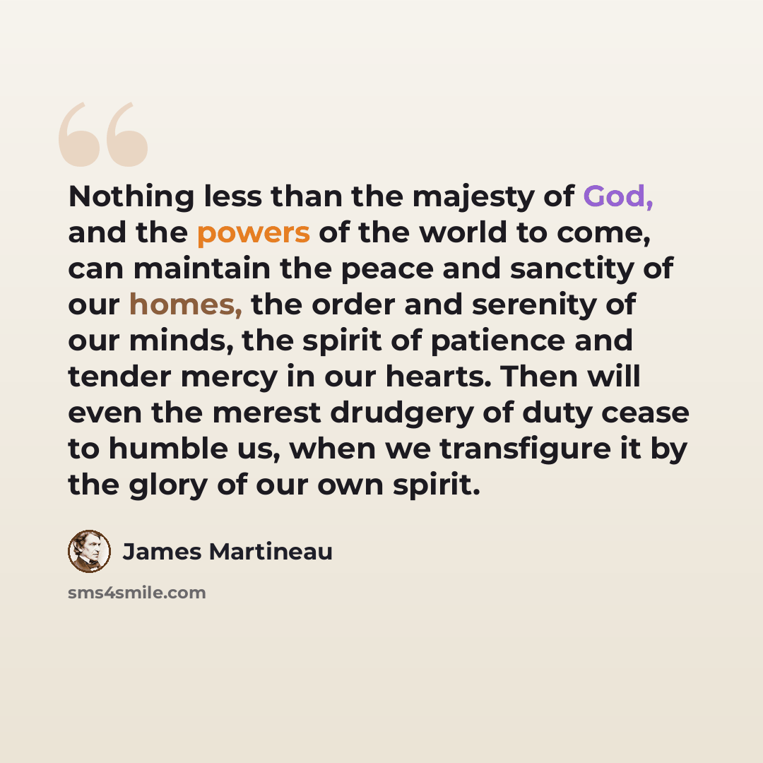 “Nothing less than the majesty of God, and the powers of the world to come, can maintain the peace and sanctity of our homes, the order and serenity of our minds, the spirit of patience and tender mercy in our hearts. Then will even the merest drudgery of duty cease to humble us, when we…” quote by James Martineau