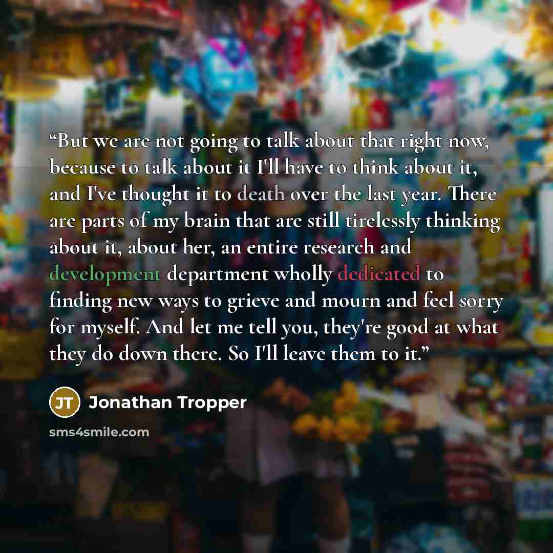 “But we are not going to talk about that right now, because to talk about it I'll have to think about it, and I've thought it to death over the last year. There are parts of my brain that are still tirelessly thinking about it, about her, an entire research and development department wholly…” quote by Jonathan Tropper