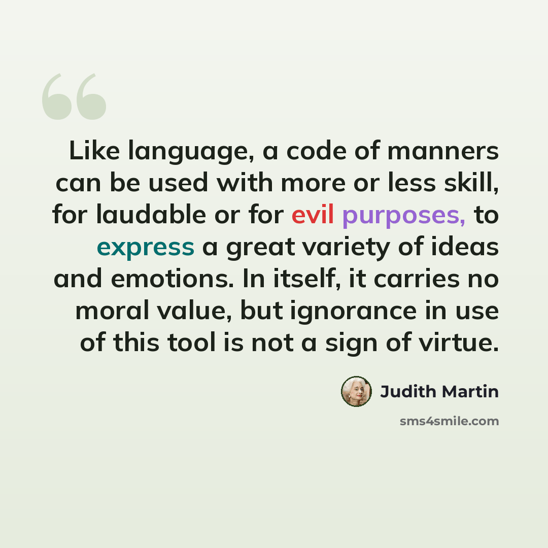 “Like language, a code of manners can be used with more or less skill, for laudable or for evil purposes, to express a great variety of ideas and emotions. In itself, it carries no moral value, but ignorance in use of this tool is not a sign of virtue.” quote by Judith Martin